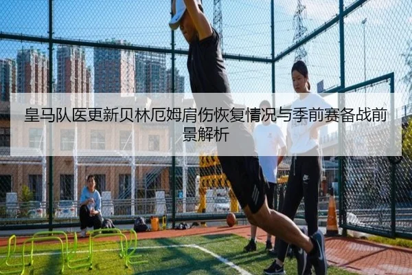 皇马队医更新贝林厄姆肩伤恢复情况与季前赛备战前景解析