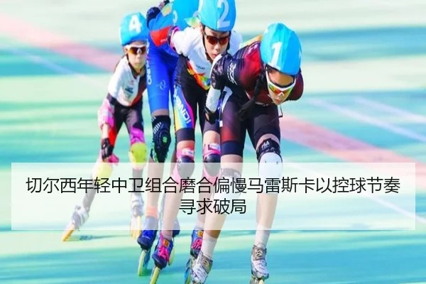 切尔西年轻中卫组合磨合偏慢马雷斯卡以控球节奏寻求破局